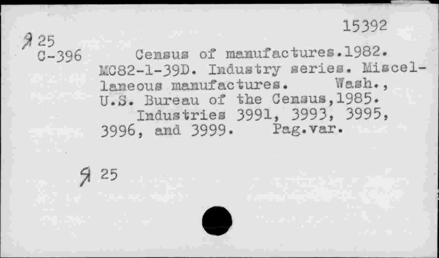 ﻿15392
C-396 Census of manufactures.1982.
MC82-1-39D. Industry series. Miscellaneous manufactures. Wash., U.S. Bureau of the Census,1985«
Industries 3991, 3993, 3995, 3996, and 3999- Pag.var.
25